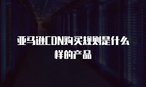 亚马逊CDN购买规则是什么样的产品