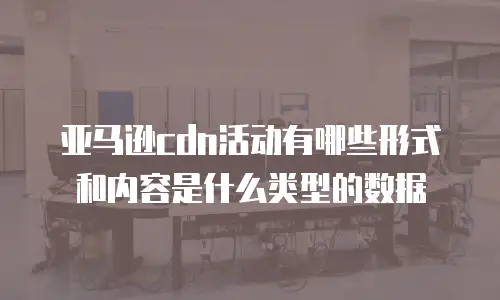 亚马逊cdn活动有哪些形式和内容是什么类型的数据