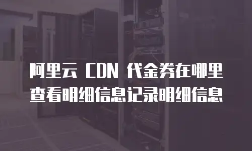 阿里云 CDN 代金券在哪里查看明细信息记录明细信息