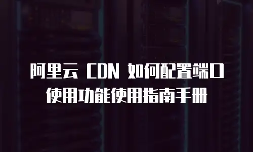 阿里云 CDN 如何配置端口使用功能使用指南手册