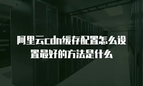 阿里云cdn缓存配置怎么设置最好的方法是什么
