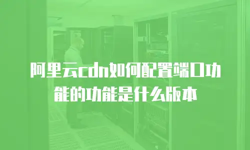 阿里云cdn如何配置端口功能的功能是什么版本