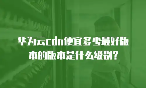 华为云cdn便宜多少最好版本的版本是什么级别？