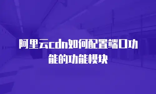 阿里云cdn如何配置端口功能的功能模块