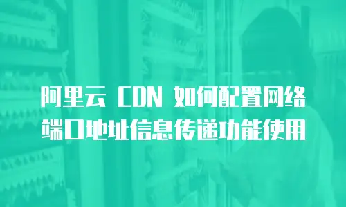 阿里云 CDN 如何配置网络端口地址信息传递功能使用