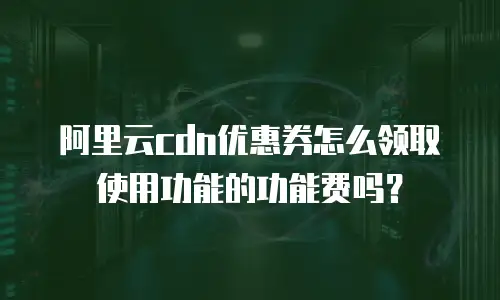 阿里云cdn优惠券怎么领取使用功能的功能费吗？
