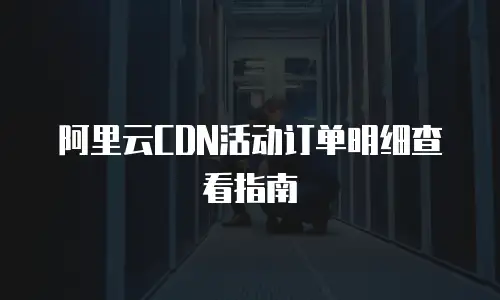 阿里云CDN活动订单明细查看指南