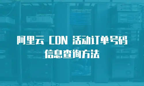 阿里云 CDN 活动订单号码信息查询方法