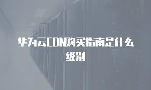华为云CDN购买指南是什么级别
