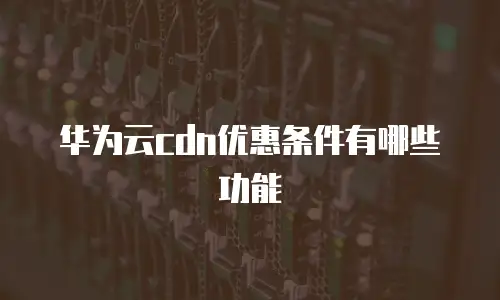 华为云cdn优惠条件有哪些功能