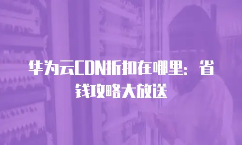 华为云CDN折扣在哪里：省钱攻略大放送