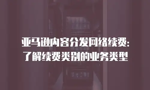 亚马逊内容分发网络续费：了解续费类别的业务类型