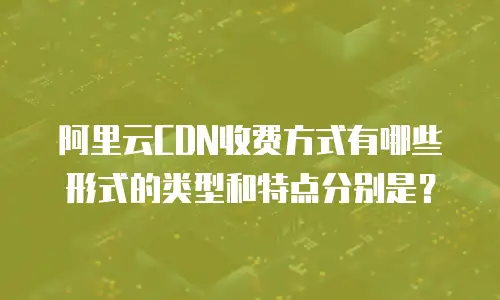 阿里云CDN收费方式有哪些形式的类型和特点分别是？