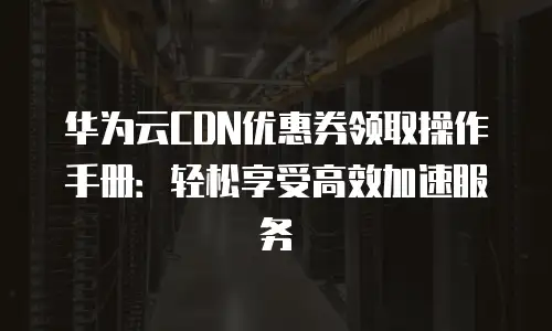 华为云CDN优惠券领取操作手册：轻松享受高效加速服务
