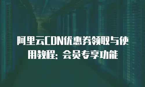 阿里云CDN优惠券领取与使用教程: 会员专享功能