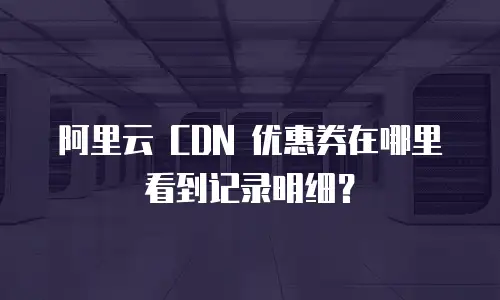 阿里云 CDN 优惠券在哪里看到记录明细？