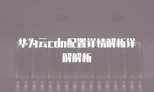 华为云cdn配置详情解析详解解析