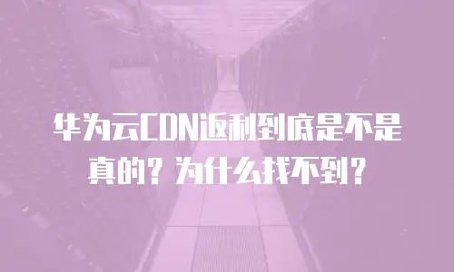 华为云CDN返利到底是不是真的？为什么找不到？