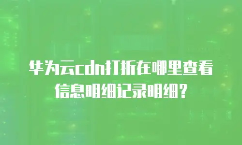 华为云cdn打折在哪里查看信息明细记录明细？