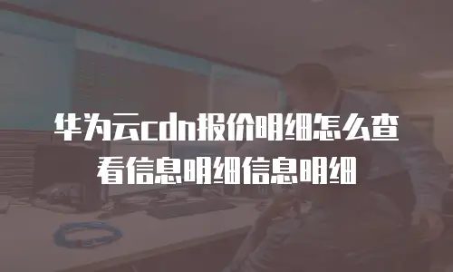 华为云cdn报价明细怎么查看信息明细信息明细