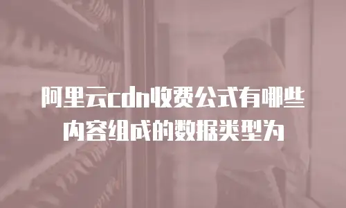 阿里云cdn收费公式有哪些内容组成的数据类型为
