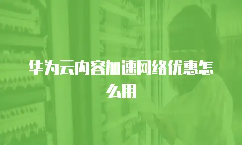 华为云内容加速网络优惠怎么用