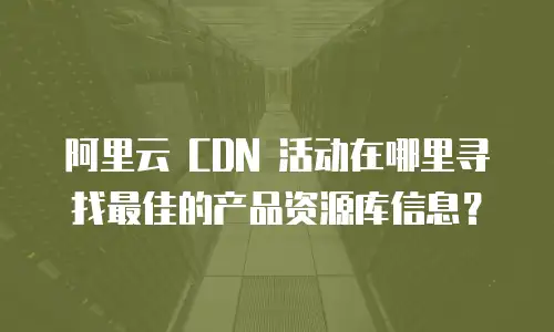 阿里云 CDN 活动在哪里寻找最佳的产品资源库信息？