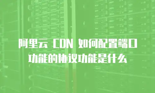 阿里云 CDN 如何配置端口功能的协议功能是什么