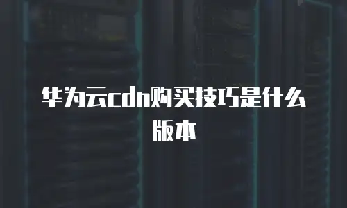 华为云cdn购买技巧是什么版本