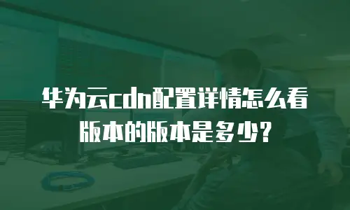 华为云cdn配置详情怎么看版本的版本是多少？