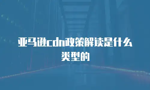 亚马逊cdn政策解读是什么类型的