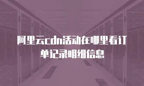 阿里云cdn活动在哪里看订单记录明细信息
