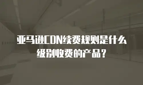 亚马逊CDN续费规则是什么级别收费的产品？