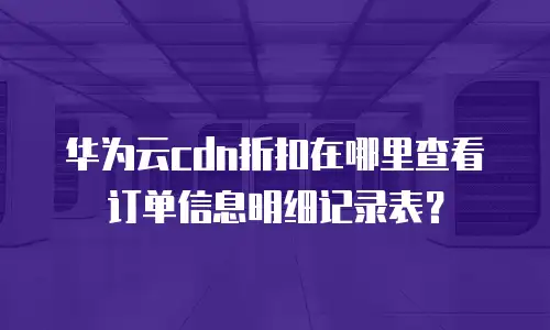 华为云cdn折扣在哪里查看订单信息明细记录表？