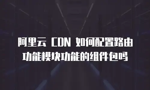 阿里云 CDN 如何配置路由功能模块功能的组件包吗