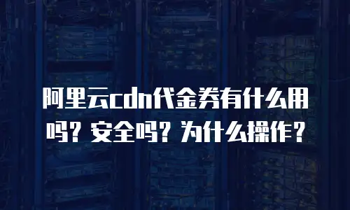 阿里云cdn代金券有什么用吗？安全吗？为什么操作？