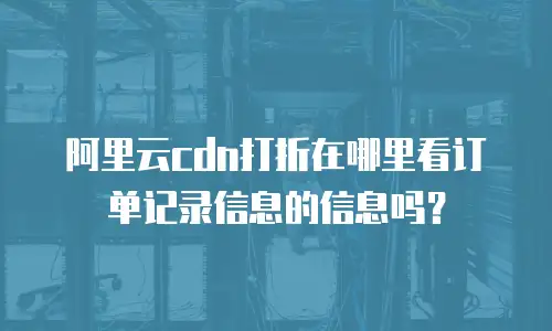 阿里云cdn打折在哪里看订单记录信息的信息吗？