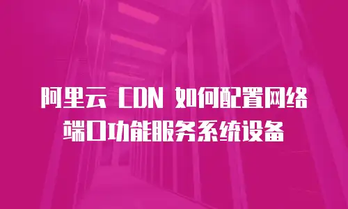 阿里云 CDN 如何配置网络端口功能服务系统设备