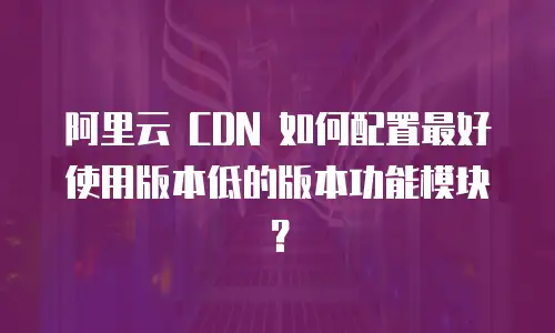 阿里云 CDN 如何配置最好使用版本低的版本功能模块？