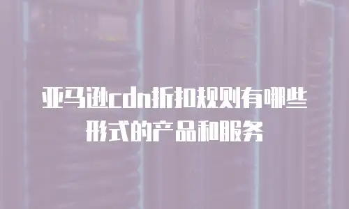 亚马逊cdn折扣规则有哪些形式的产品和服务