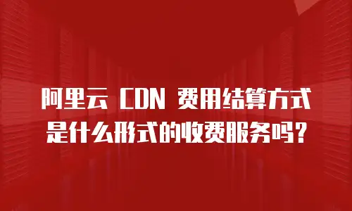 阿里云 CDN 费用结算方式是什么形式的收费服务吗？
