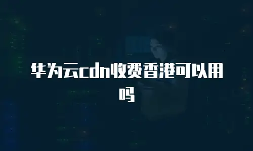 华为云cdn收费香港可以用吗