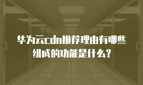 华为云cdn推荐理由有哪些组成的功能是什么？