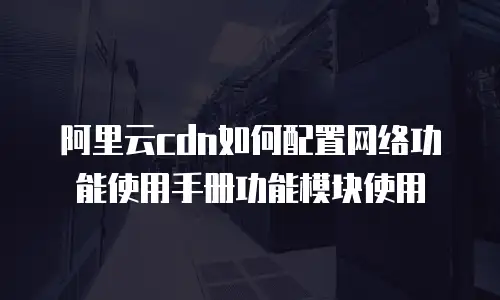 阿里云cdn如何配置网络功能使用手册功能模块使用
