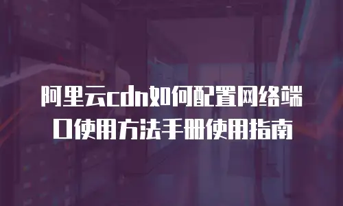 阿里云cdn如何配置网络端口使用方法手册使用指南