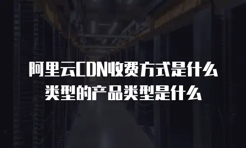 阿里云CDN收费方式是什么类型的产品类型是什么