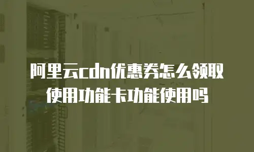 阿里云cdn优惠券怎么领取使用功能卡功能使用吗