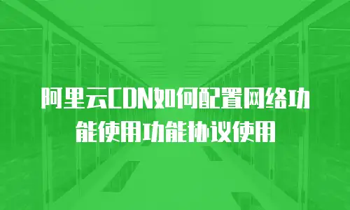 阿里云CDN如何配置网络功能使用功能协议使用