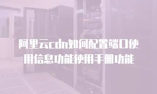 阿里云cdn如何配置端口使用信息功能使用手册功能