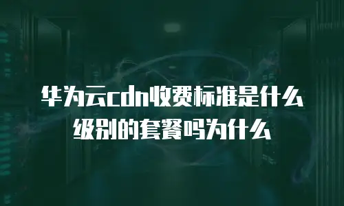 华为云cdn收费标准是什么级别的套餐吗为什么